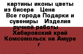 картины,иконы,цветы из бисера › Цена ­ 2 000 - Все города Подарки и сувениры » Изделия ручной работы   . Хабаровский край,Комсомольск-на-Амуре г.
